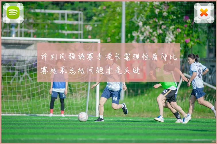 许利民强调赛季漫长需理性看待比赛结果总结问题才是关键