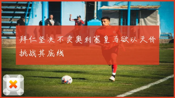 拜仁坚决不卖奥利塞皇马欲以天价挑战其底线
