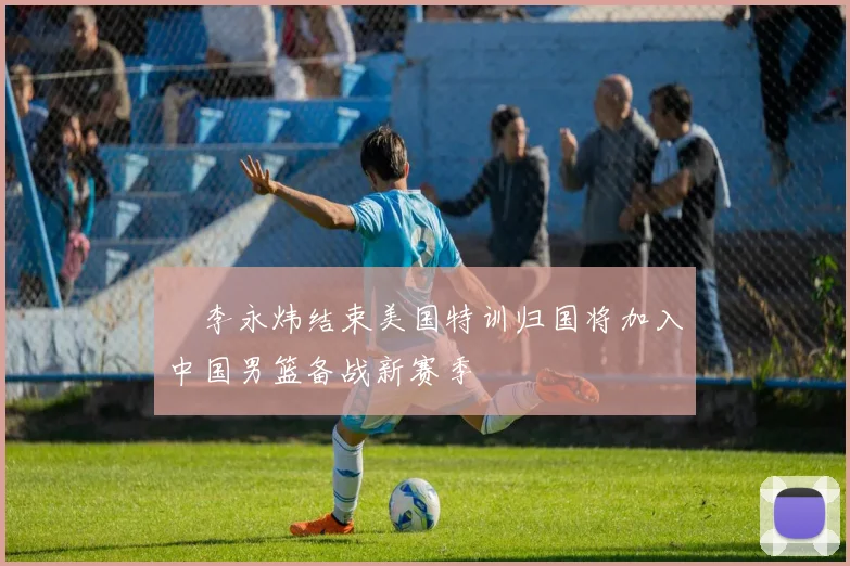 偰李永炜结束美国特训归国将加入中国男篮备战新赛季