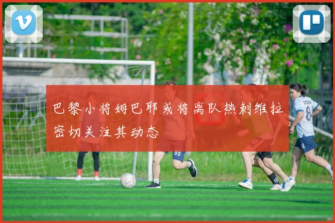 巴黎小将姆巴耶或将离队热刺维拉密切关注其动态