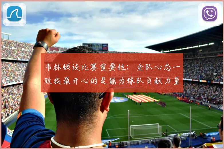 韦林顿谈比赛重要性：全队心态一致我最开心的是能为球队贡献力量