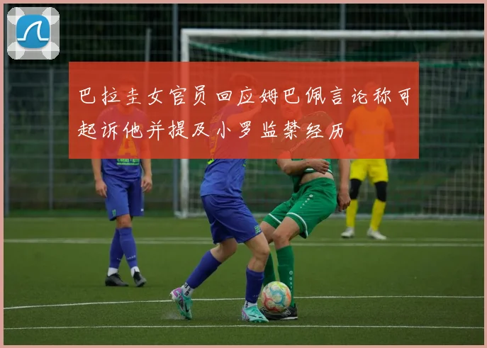 巴拉圭女官员回应姆巴佩言论称可起诉他并提及小罗监禁经历