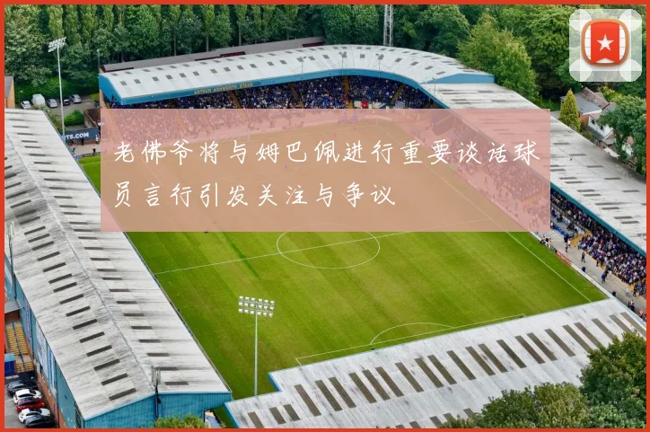 老佛爷将与姆巴佩进行重要谈话球员言行引发关注与争议