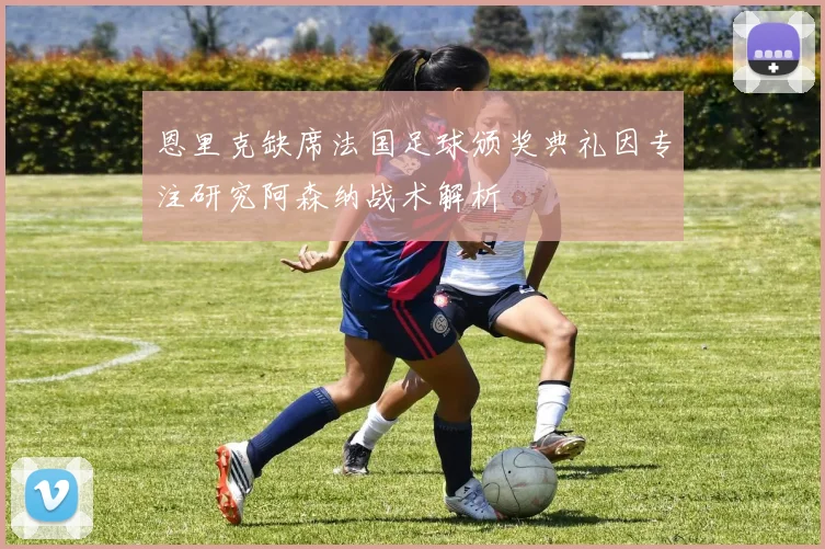 恩里克缺席法国足球颁奖典礼因专注研究阿森纳战术解析