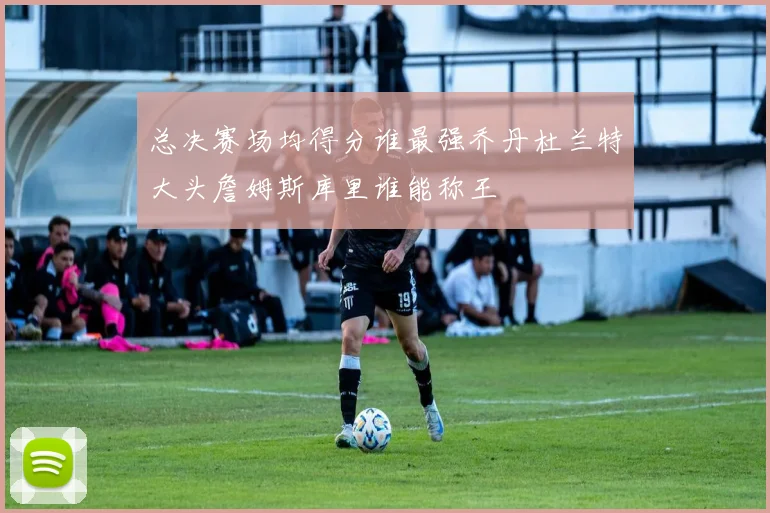 总决赛场均得分谁最强乔丹杜兰特大头詹姆斯库里谁能称王