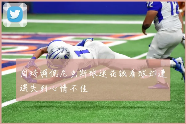 周琦调侃尼克斯球迷花钱看球却遭遇失利心情不佳