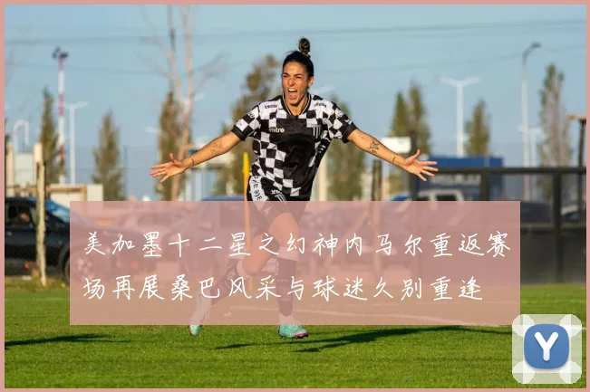 美加墨十二星之幻神内马尔重返赛场再展桑巴风采与球迷久别重逢