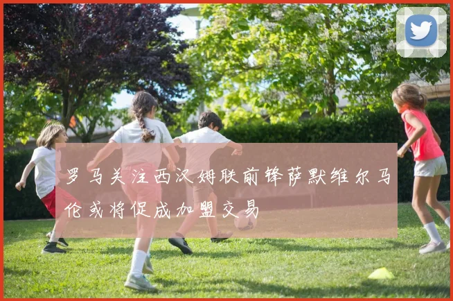 罗马关注西汉姆联前锋萨默维尔马伦或将促成加盟交易