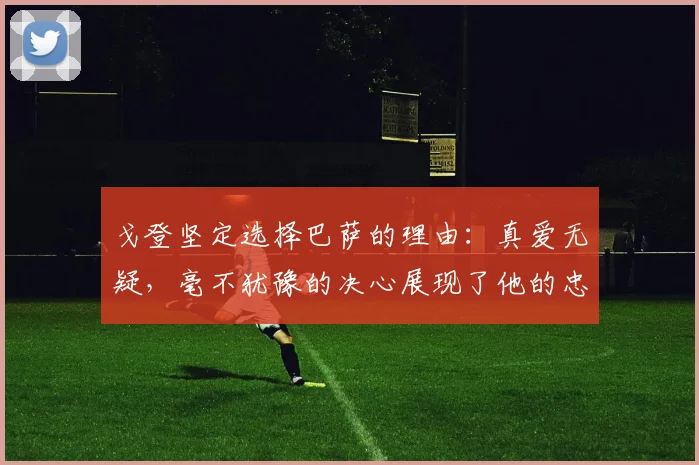 戈登坚定选择巴萨的理由：真爱无疑，毫不犹豫的决心展现了他的忠诚