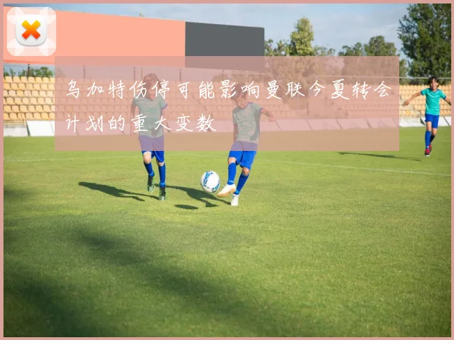 乌加特伤停可能影响曼联今夏转会计划的重大变数