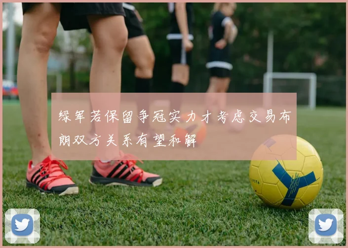 绿军若保留争冠实力才考虑交易布朗双方关系有望和解