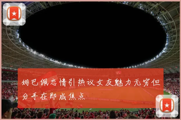 姆巴佩恋情引热议女友魅力无穷但分手在即成焦点