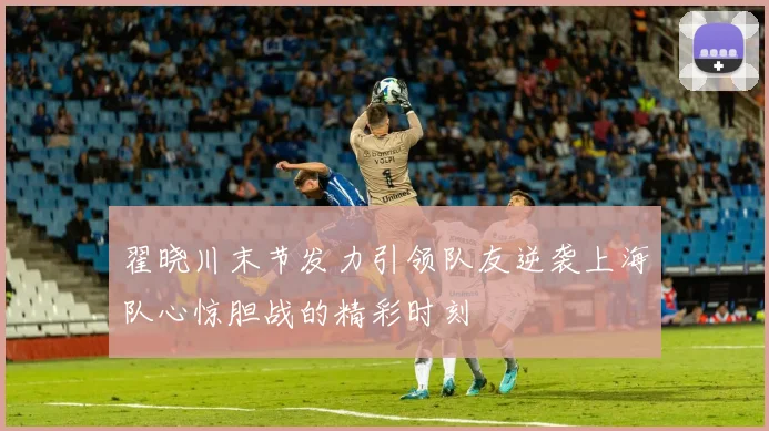 翟晓川末节发力引领队友逆袭上海队心惊胆战的精彩时刻