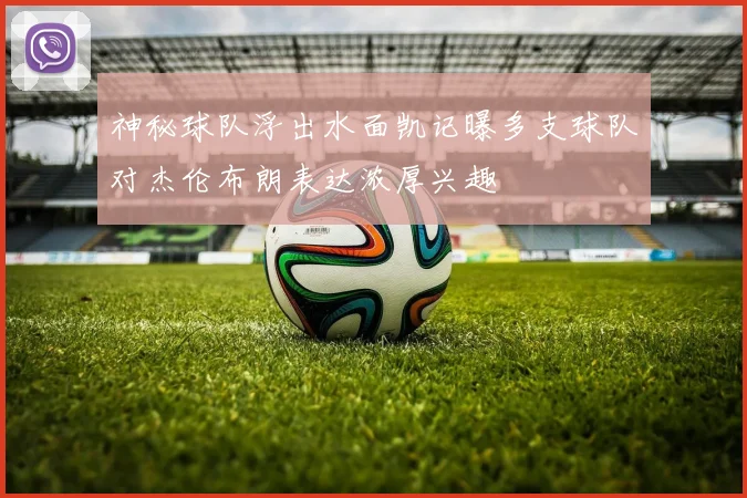 神秘球队浮出水面凯记曝多支球队对杰伦布朗表达浓厚兴趣