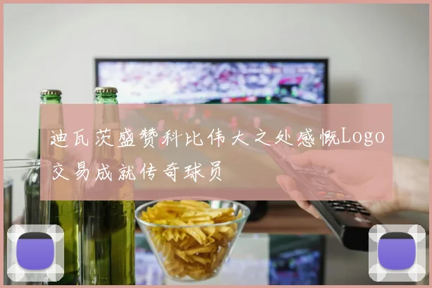 迪瓦茨盛赞科比伟大之处感慨Logo交易成就传奇球员