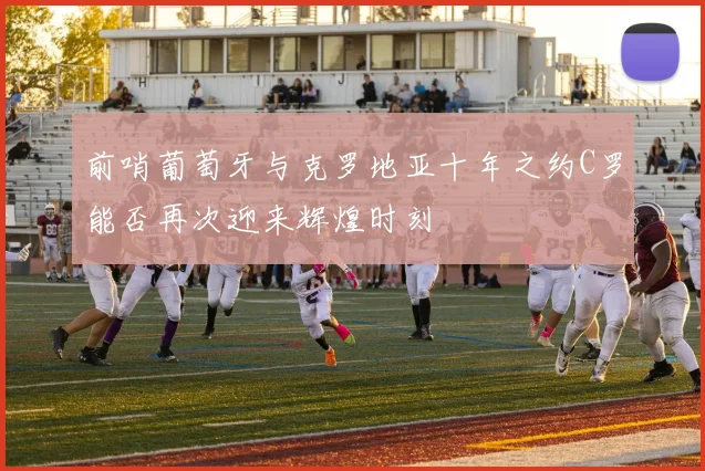 前哨葡萄牙与克罗地亚十年之约C罗能否再次迎来辉煌时刻