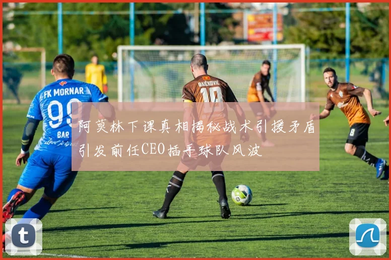 阿莫林下课真相揭秘战术引援矛盾引发前任CEO插手球队风波