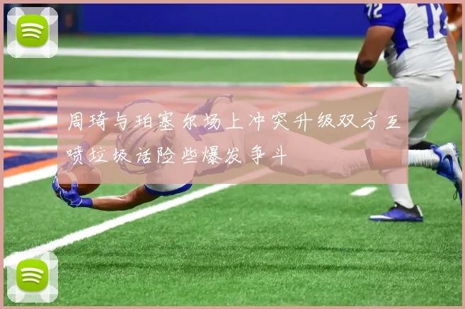 周琦与珀塞尔场上冲突升级双方互喷垃圾话险些爆发争斗