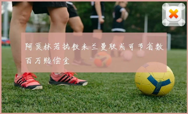 阿莫林若执教米兰曼联或可节省数百万赔偿金