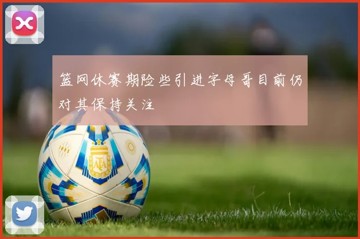 篮网休赛期险些引进字母哥目前仍对其保持关注